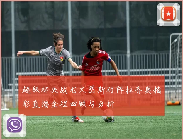 超级杯决战尤文图斯对阵拉齐奥精彩直播全程回顾与分析