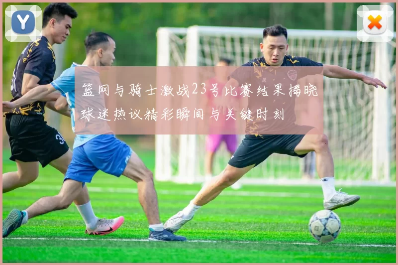 篮网与骑士激战23号比赛结果揭晓球迷热议精彩瞬间与关键时刻