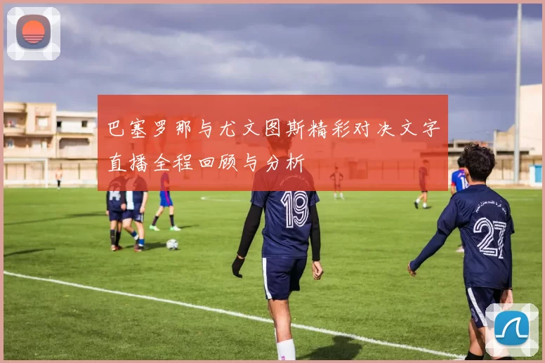 巴塞罗那与尤文图斯精彩对决文字直播全程回顾与分析