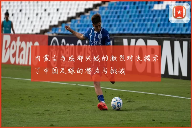 内蒙古与成都兴城的激烈对决揭示了中国足球的潜力与挑战