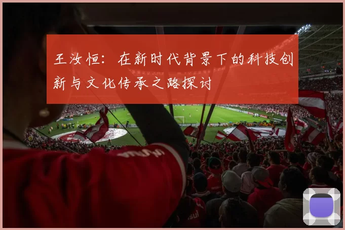 王汝恒：在新时代背景下的科技创新与文化传承之路探讨