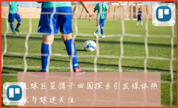 足球巨星携子回国探亲引发媒体热议与球迷关注