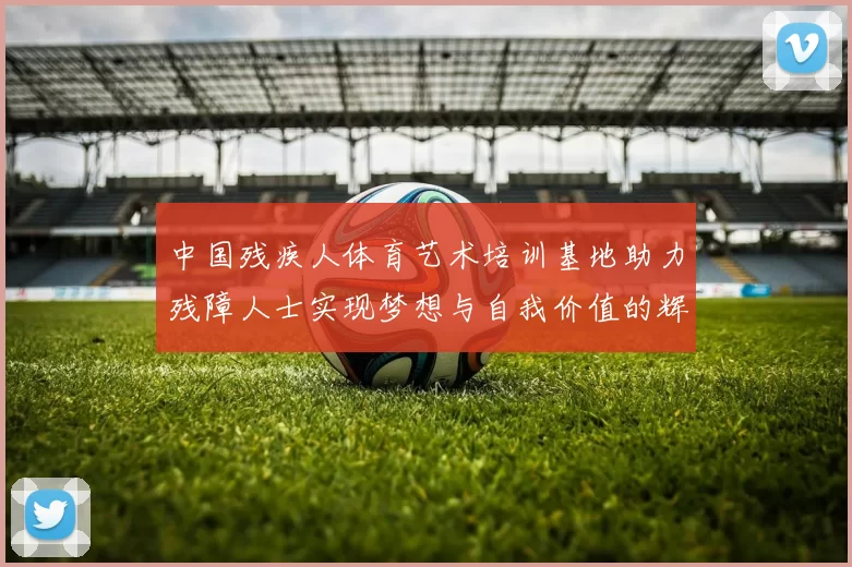 中国残疾人体育艺术培训基地助力残障人士实现梦想与自我价值的辉煌之路